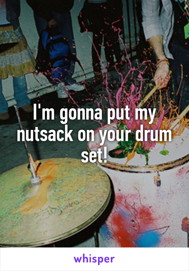 I'm gonna put my nutsack on your drum set!