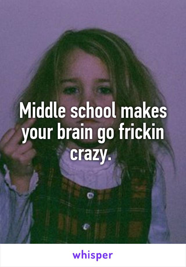 Middle school makes your brain go frickin crazy. 