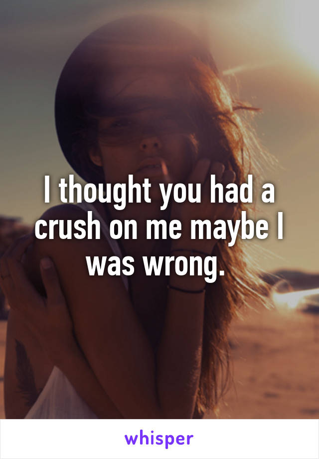 I thought you had a crush on me maybe I was wrong. 