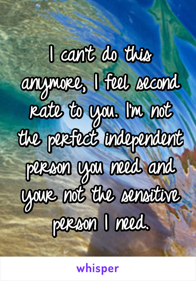 I can't do this anymore, I feel second rate to you. I'm not the perfect independent person you need and your not the sensitive person I need.