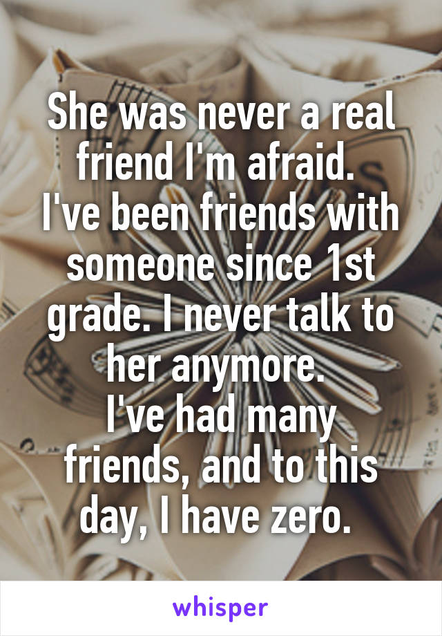 She was never a real friend I'm afraid. 
I've been friends with someone since 1st grade. I never talk to her anymore. 
I've had many friends, and to this day, I have zero. 