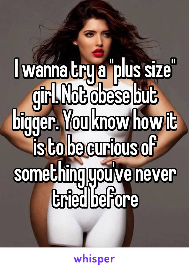 I wanna try a "plus size" girl. Not obese but bigger. You know how it is to be curious of something you've never tried before