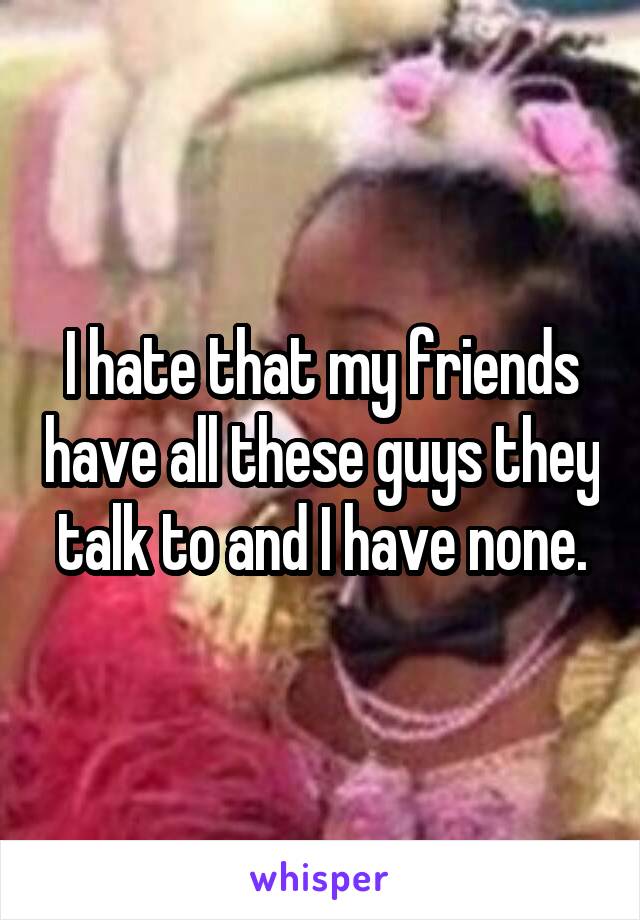 I hate that my friends have all these guys they talk to and I have none.