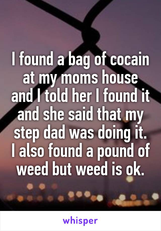 I found a bag of cocain at my moms house and I told her I found it and she said that my step dad was doing it. I also found a pound of weed but weed is ok.