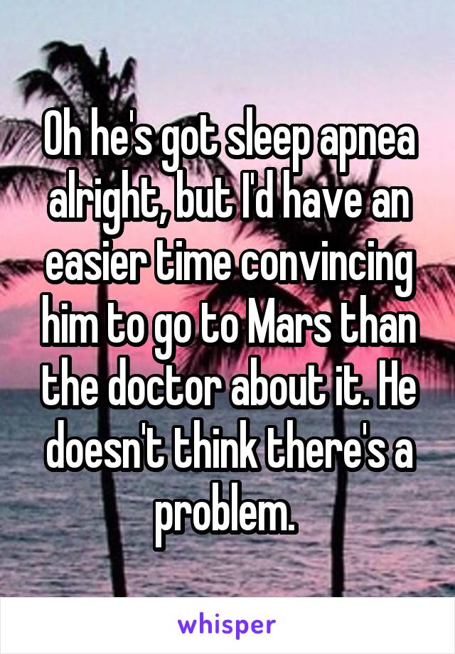 Oh he's got sleep apnea alright, but I'd have an easier time convincing him to go to Mars than the doctor about it. He doesn't think there's a problem. 