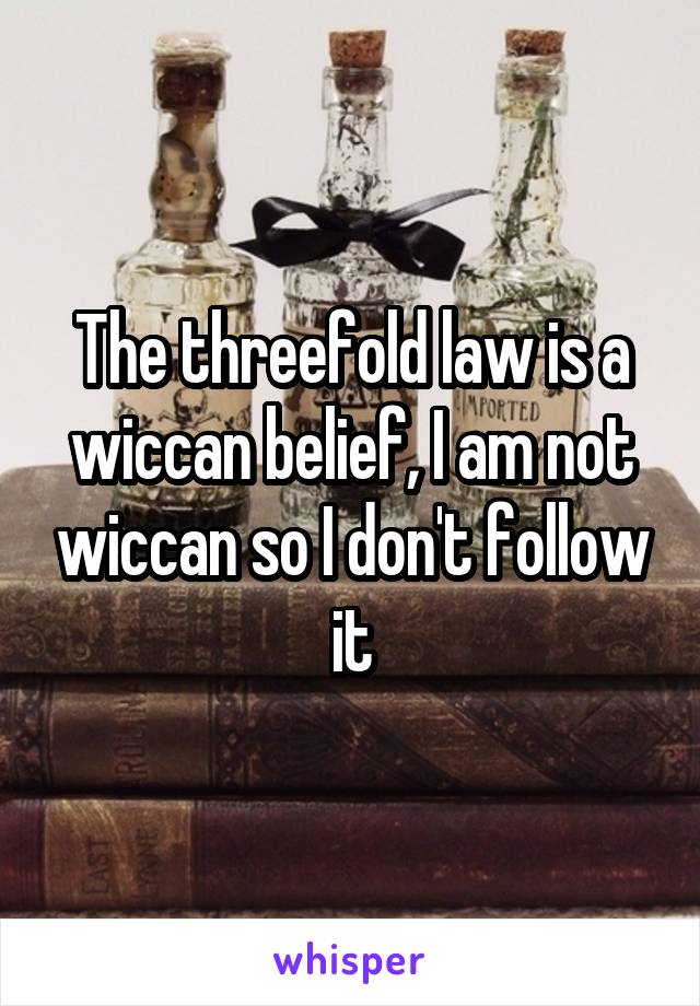 The threefold law is a wiccan belief, I am not wiccan so I don't follow it