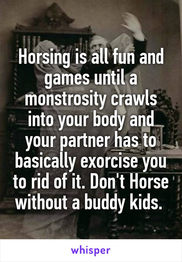 Horsing is all fun and games until a monstrosity crawls into your body and your partner has to basically exorcise you to rid of it. Don't Horse without a buddy kids. 