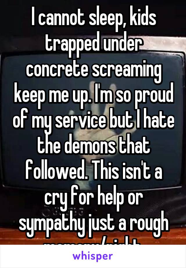 I cannot sleep, kids trapped under concrete screaming keep me up. I'm so proud of my service but I hate the demons that followed. This isn't a cry for help or sympathy just a rough memory/night.