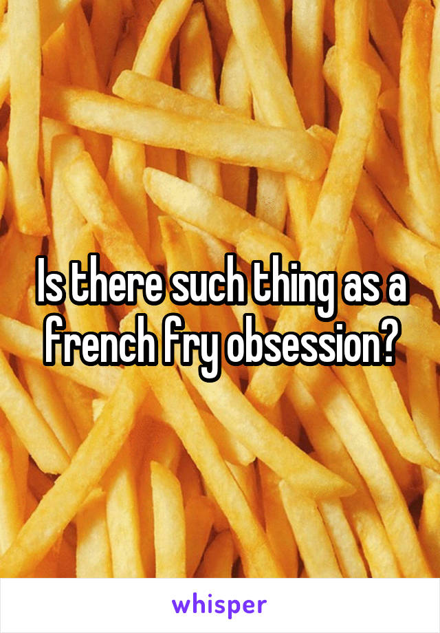 Is there such thing as a french fry obsession?