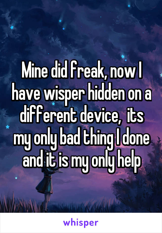 Mine did freak, now I have wisper hidden on a different device,  its my only bad thing I done and it is my only help