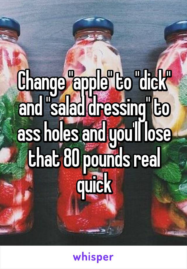 Change "apple" to "dick" and "salad dressing" to ass holes and you'll lose that 80 pounds real quick