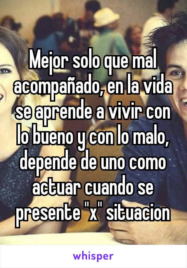 Mejor solo que mal acompañado, en la vida se aprende a vivir con lo bueno y con lo malo, depende de uno como actuar cuando se presente "x" situacion