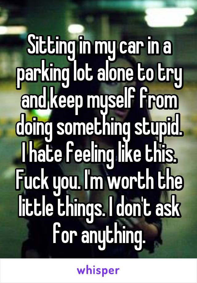 Sitting in my car in a parking lot alone to try and keep myself from doing something stupid. I hate feeling like this. Fuck you. I'm worth the little things. I don't ask for anything.