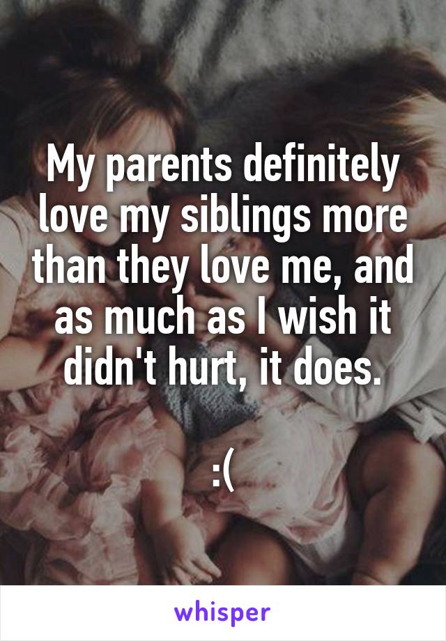 My parents definitely love my siblings more than they love me, and as much as I wish it didn't hurt, it does.

:(