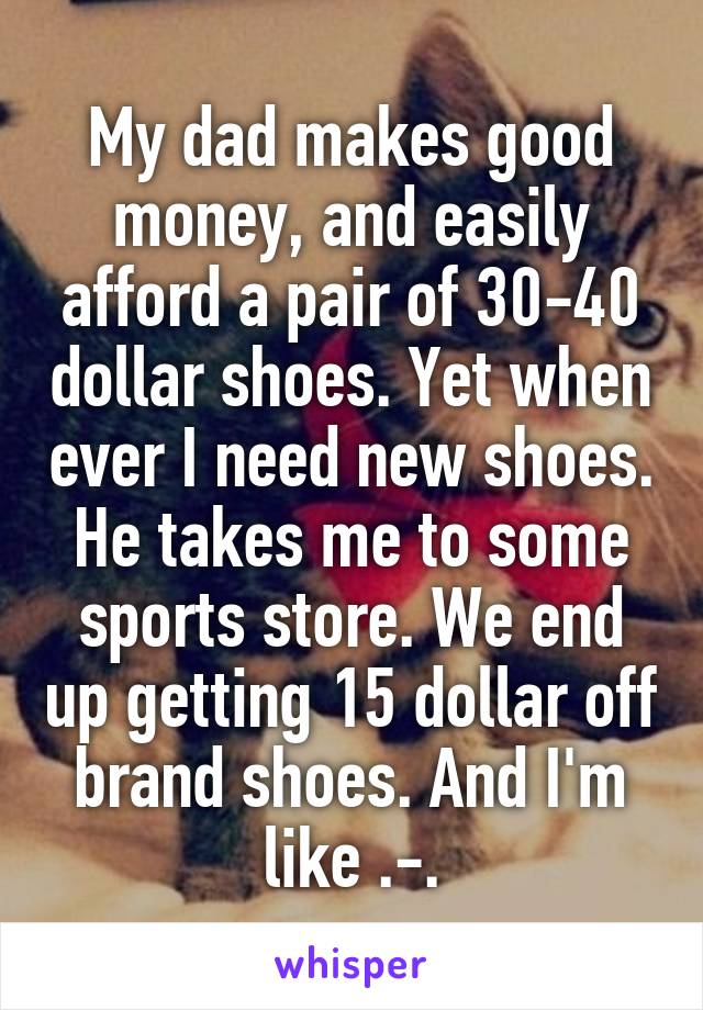 My dad makes good money, and easily afford a pair of 30-40 dollar shoes. Yet when ever I need new shoes. He takes me to some sports store. We end up getting 15 dollar off brand shoes. And I'm like .-.