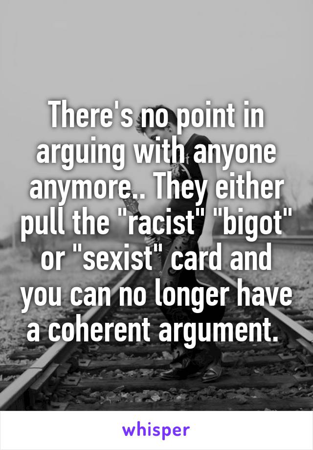 There's no point in arguing with anyone anymore.. They either pull the "racist" "bigot" or "sexist" card and you can no longer have a coherent argument. 