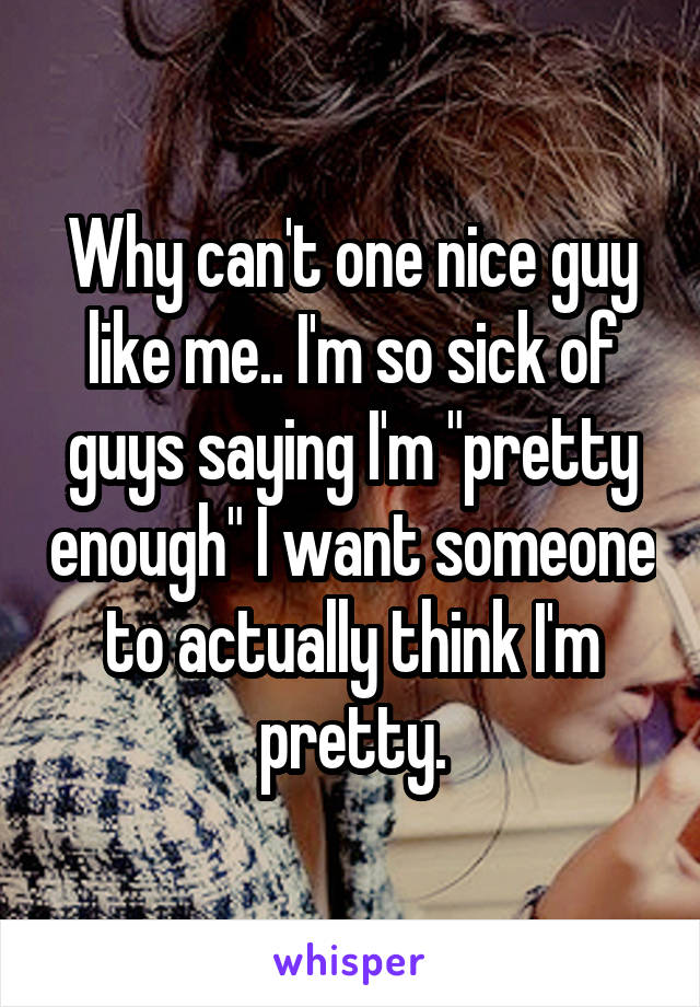 Why can't one nice guy like me.. I'm so sick of guys saying I'm "pretty enough" I want someone to actually think I'm pretty.