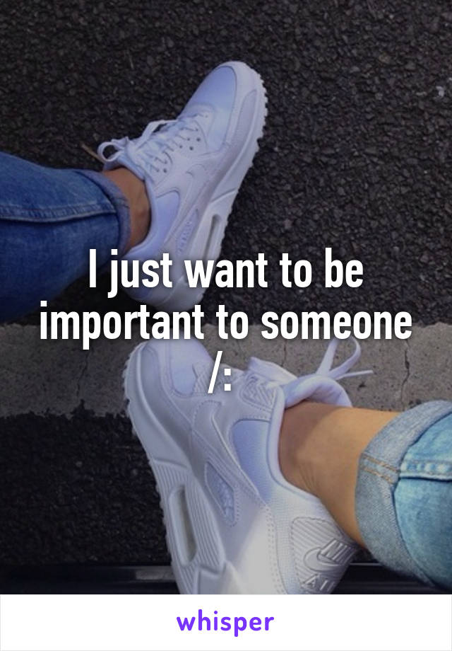 I just want to be important to someone /: 