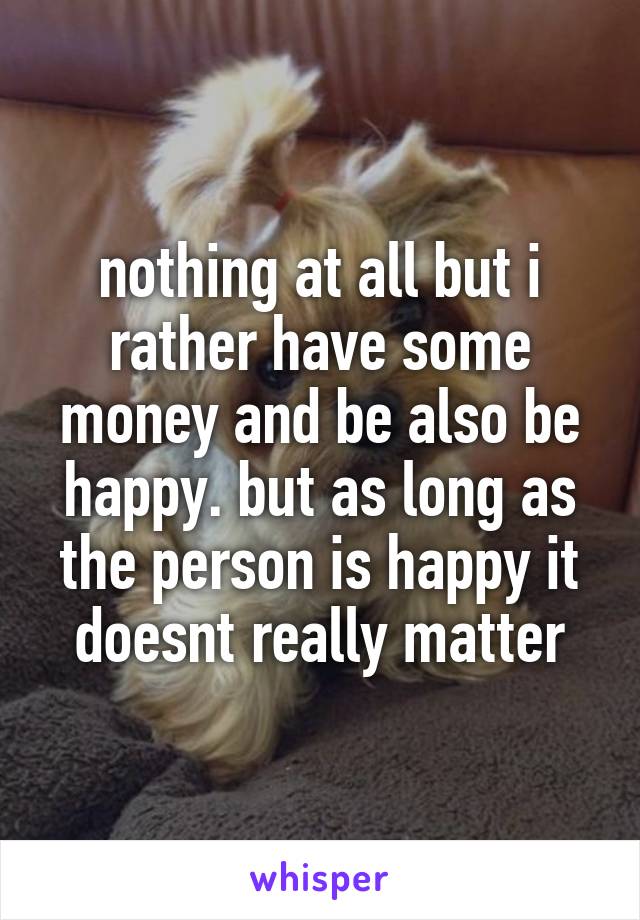 nothing at all but i rather have some money and be also be happy. but as long as the person is happy it doesnt really matter