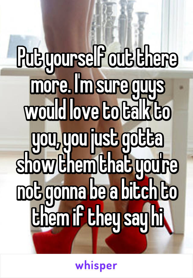 Put yourself out there more. I'm sure guys would love to talk to you, you just gotta show them that you're not gonna be a bitch to them if they say hi