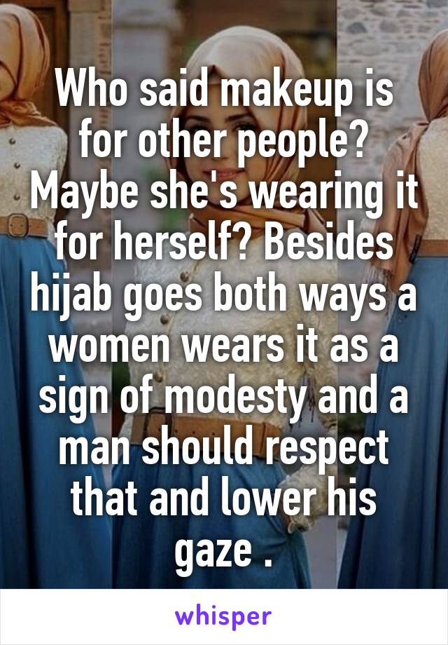 Who said makeup is for other people? Maybe she's wearing it for herself? Besides hijab goes both ways a women wears it as a sign of modesty and a man should respect that and lower his gaze .