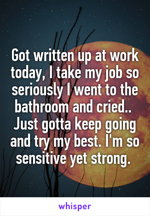 Got written up at work today, I take my job so seriously I went to the bathroom and cried.. 
Just gotta keep going and try my best. I'm so sensitive yet strong. 