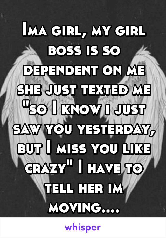 Ima girl, my girl boss is so dependent on me she just texted me "so I know i just saw you yesterday, but I miss you like crazy" I have to tell her im moving....