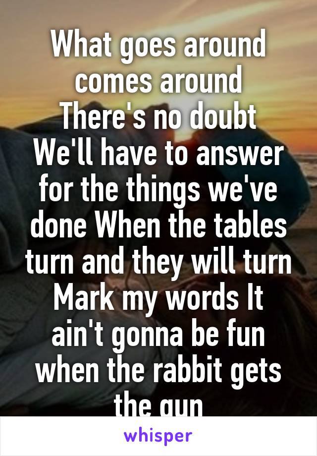 What goes around comes around
There's no doubt
We'll have to answer for the things we've done When the tables turn and they will turn
Mark my words It ain't gonna be fun when the rabbit gets the gun