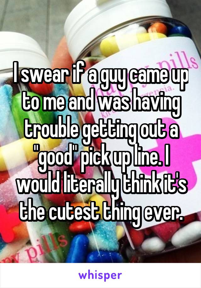 I swear if a guy came up to me and was having trouble getting out a "good" pick up line. I would literally think it's the cutest thing ever.