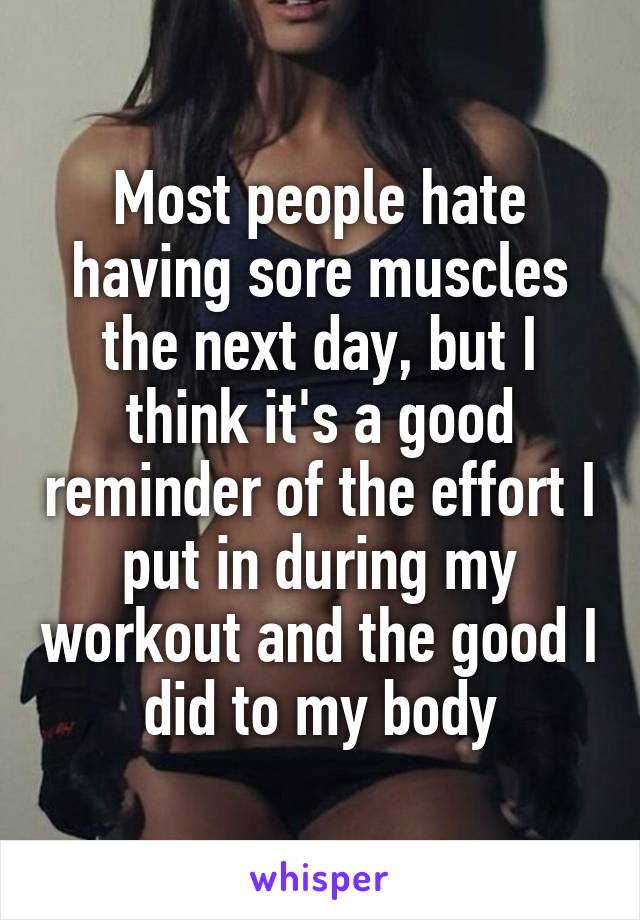 Most people hate having sore muscles the next day, but I think it's a good reminder of the effort I put in during my workout and the good I did to my body