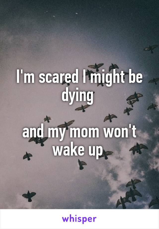 I'm scared I might be dying 

and my mom won't wake up 