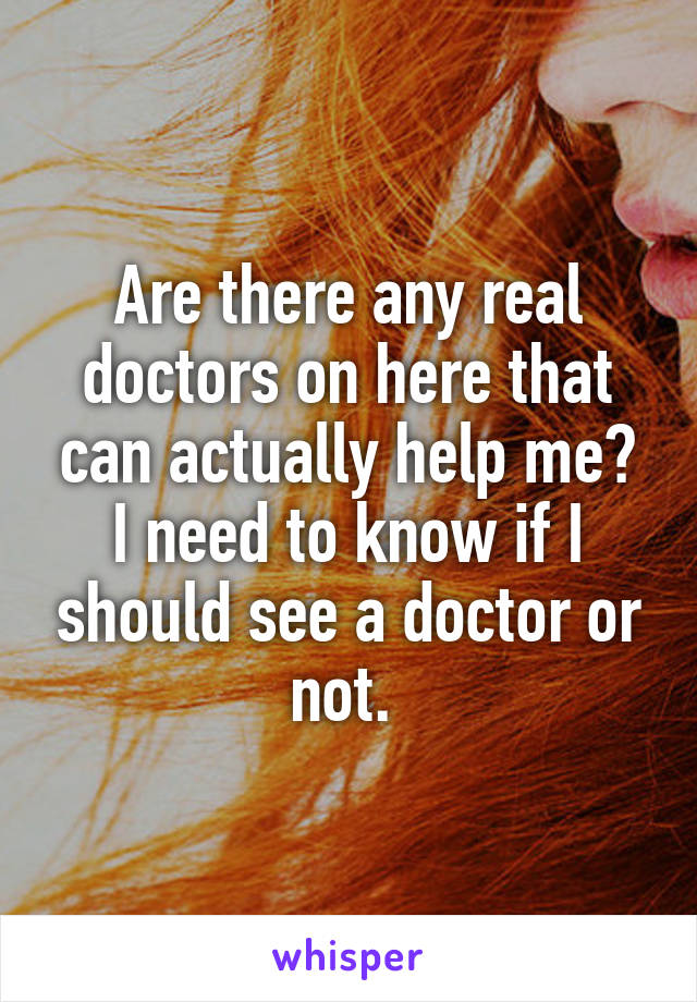 Are there any real doctors on here that can actually help me? I need to know if I should see a doctor or not. 