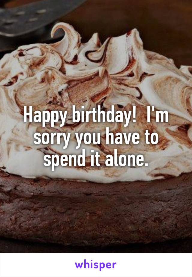 Happy birthday!  I'm sorry you have to spend it alone.