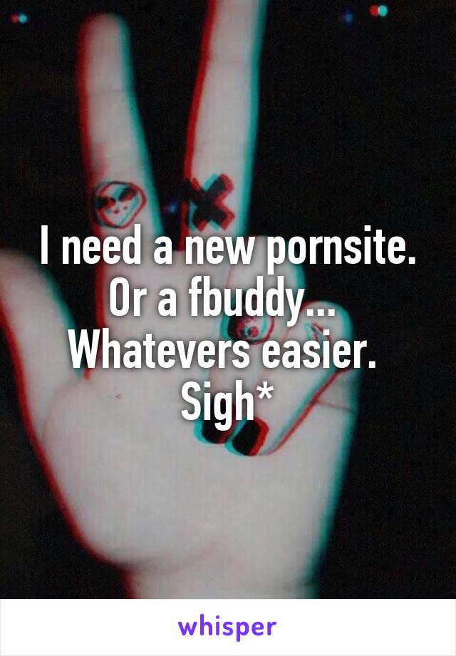 I need a new pornsite. Or a fbuddy... 
Whatevers easier. 
Sigh*