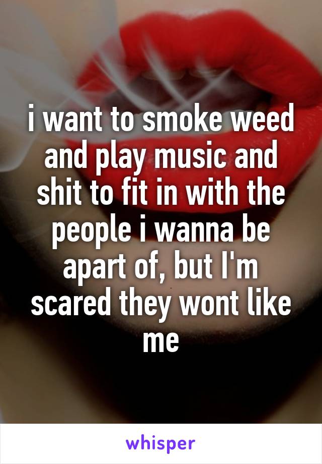 i want to smoke weed and play music and shit to fit in with the people i wanna be apart of, but I'm scared they wont like me