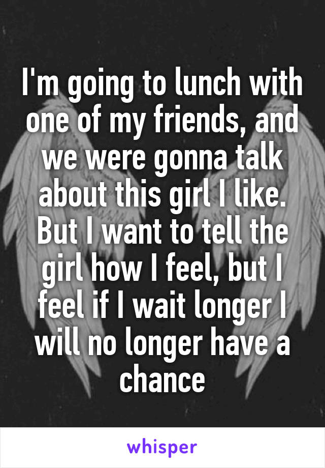 I'm going to lunch with one of my friends, and we were gonna talk about this girl I like. But I want to tell the girl how I feel, but I feel if I wait longer I will no longer have a chance