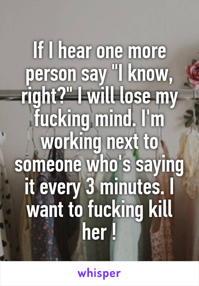 If I hear one more person say "I know, right?" I will lose my fucking mind. I'm working next to someone who's saying it every 3 minutes. I want to fucking kill her !