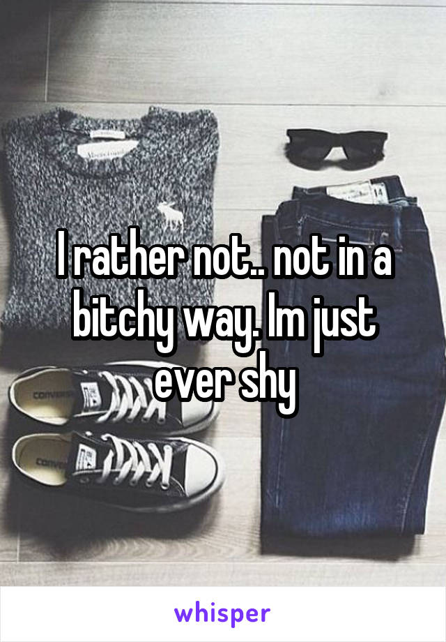 I rather not.. not in a bitchy way. Im just ever shy