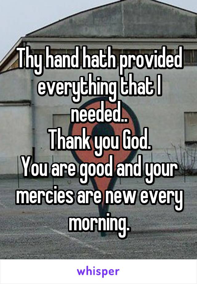 Thy hand hath provided everything that I needed..
Thank you God.
You are good and your mercies are new every morning.