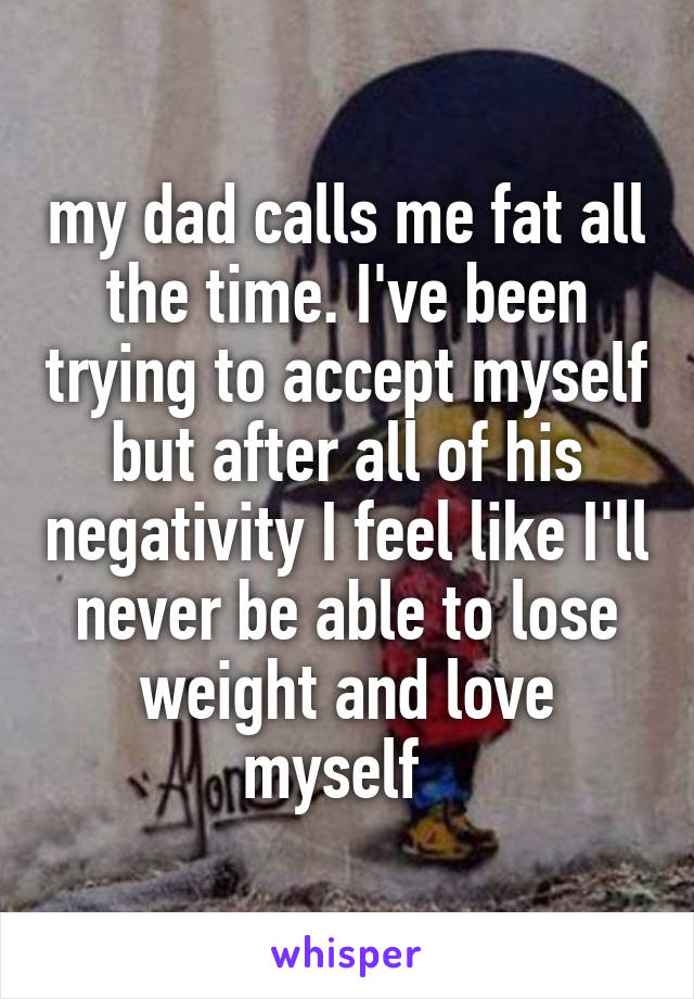 my dad calls me fat all the time. I've been trying to accept myself but after all of his negativity I feel like I'll never be able to lose weight and love myself  