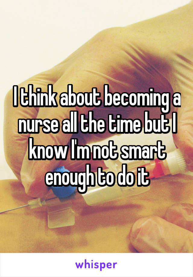 I think about becoming a nurse all the time but I know I'm not smart enough to do it