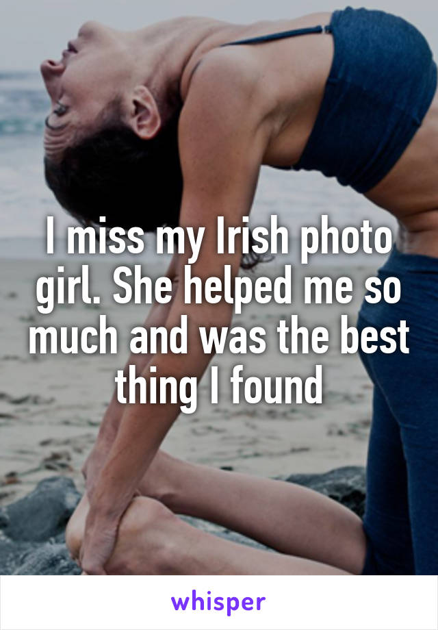 I miss my Irish photo girl. She helped me so much and was the best thing I found