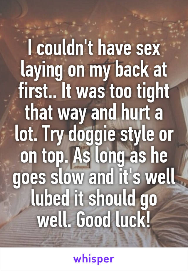 I couldn't have sex laying on my back at first.. It was too tight that way and hurt a lot. Try doggie style or on top. As long as he goes slow and it's well lubed it should go well. Good luck!