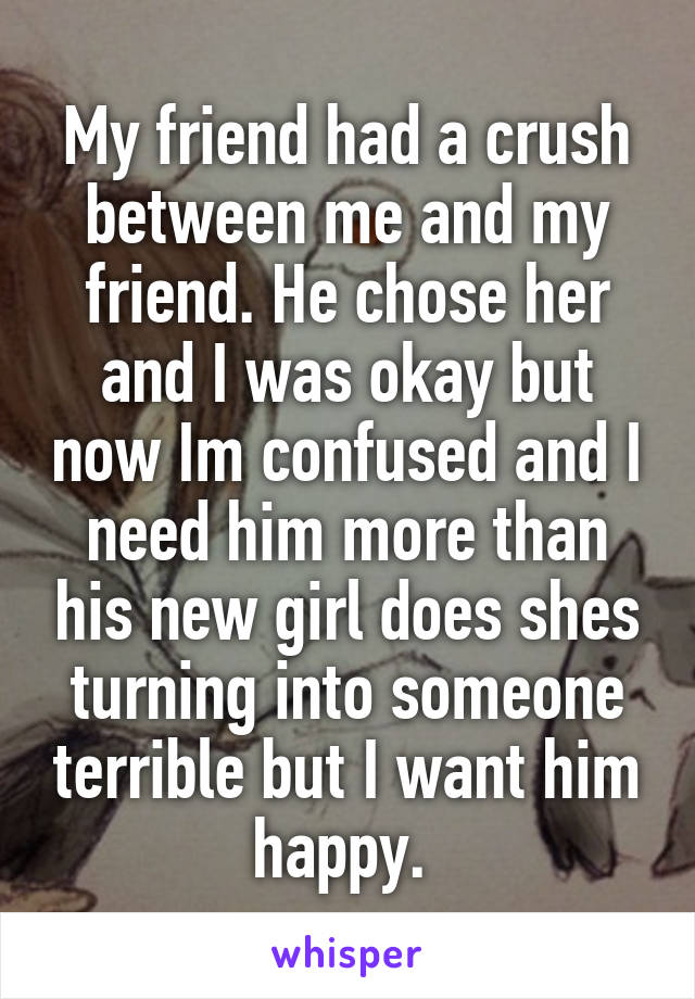 My friend had a crush between me and my friend. He chose her and I was okay but now Im confused and I need him more than his new girl does shes turning into someone terrible but I want him happy. 