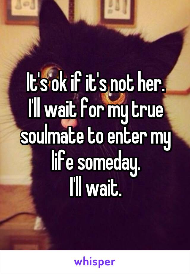 It's ok if it's not her.
I'll wait for my true soulmate to enter my life someday.
I'll wait.