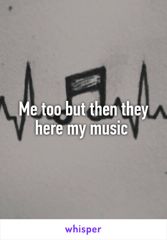 Me too but then they here my music 