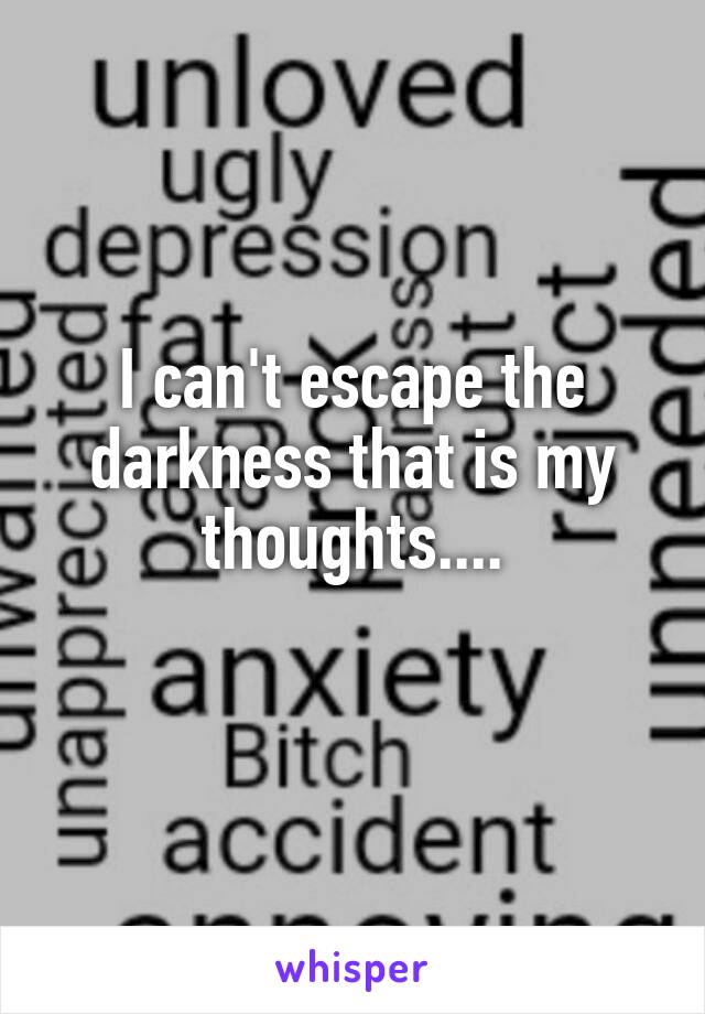 I can't escape the darkness that is my thoughts....
