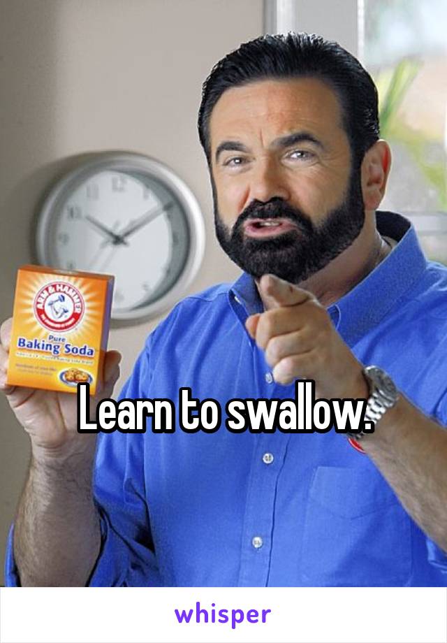 


Learn to swallow.