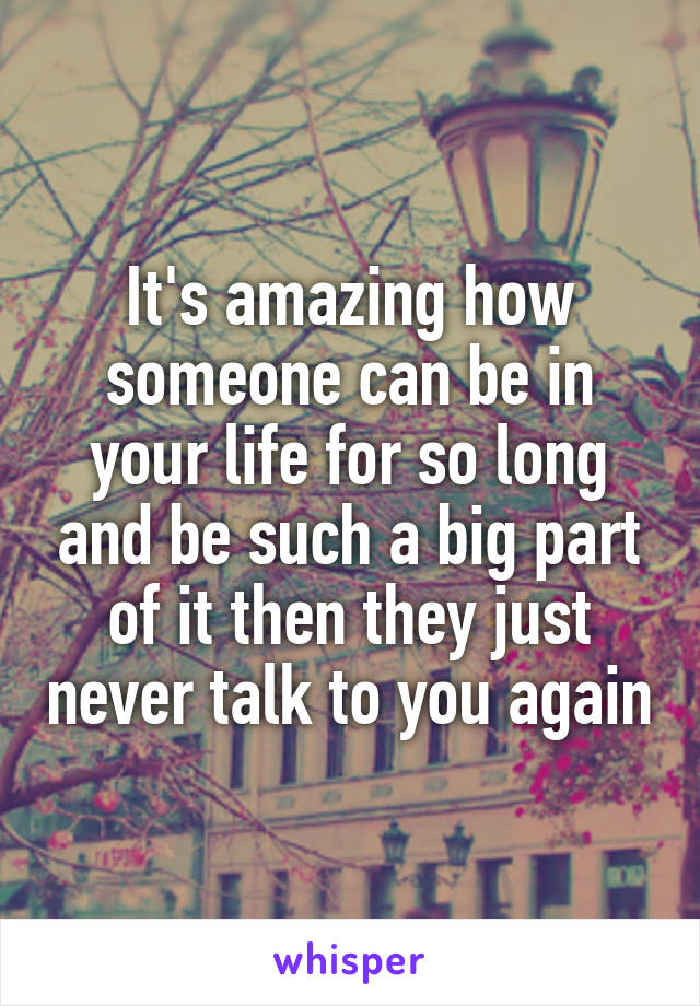 It's amazing how someone can be in your life for so long and be such a big part of it then they just never talk to you again