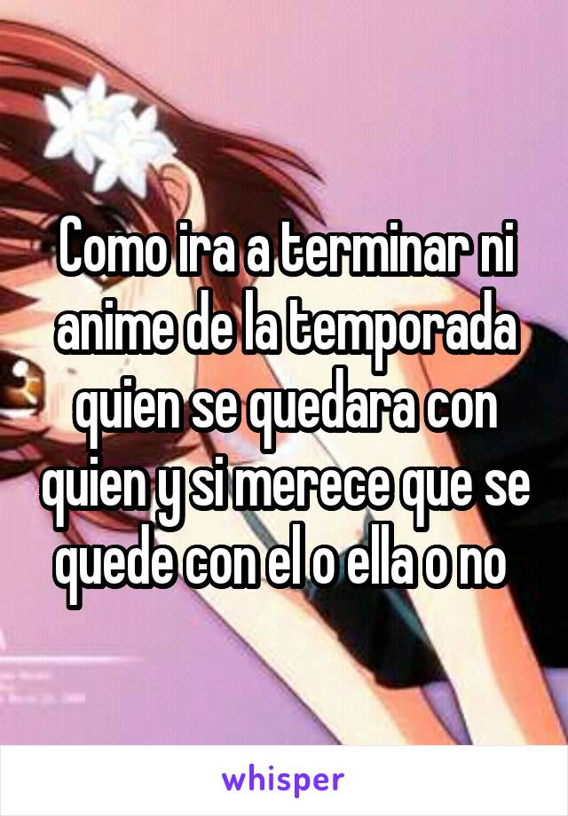 Como ira a terminar ni anime de la temporada quien se quedara con quien y si merece que se quede con el o ella o no 